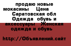 продаю новые мокасины  › Цена ­ 5 000 - Саратовская обл. Одежда, обувь и аксессуары » Женская одежда и обувь   